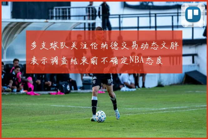 多支球队关注伦纳德交易动态文胖表示调查结束前不确定NBA态度