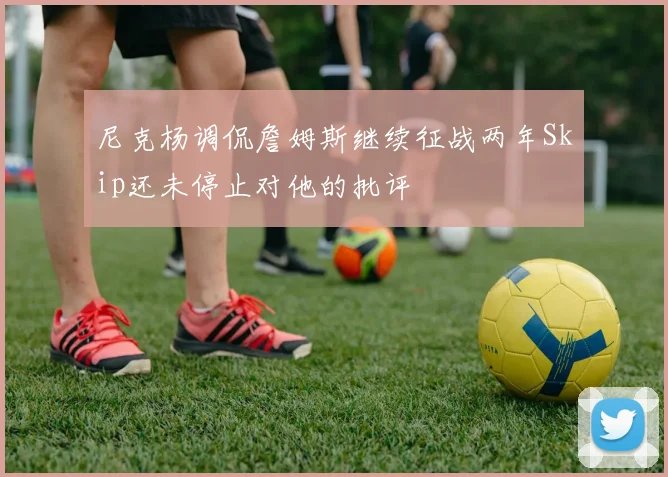 尼克杨调侃詹姆斯继续征战两年Skip还未停止对他的批评