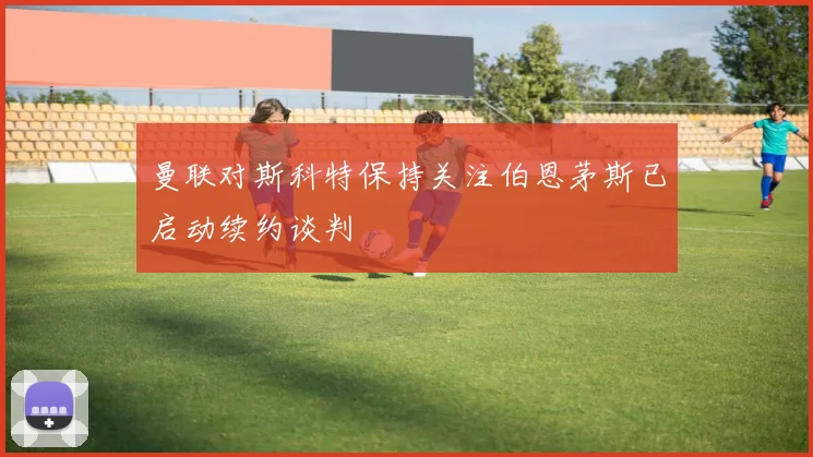 曼联对斯科特保持关注伯恩茅斯已启动续约谈判