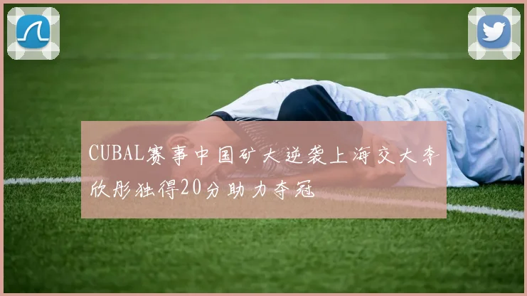 CUBAL赛事中国矿大逆袭上海交大李欣彤独得20分助力夺冠
