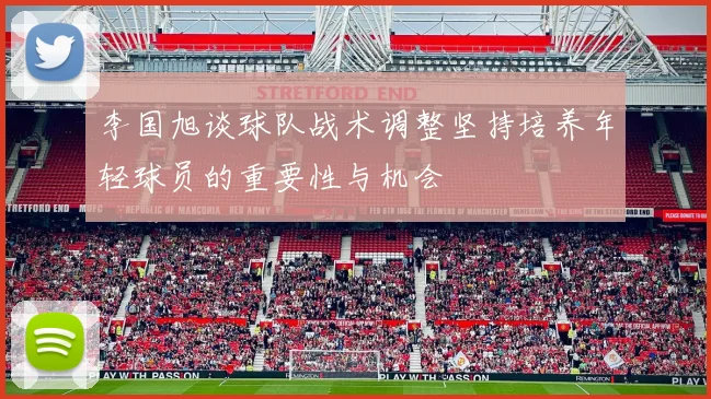 李国旭谈球队战术调整坚持培养年轻球员的重要性与机会