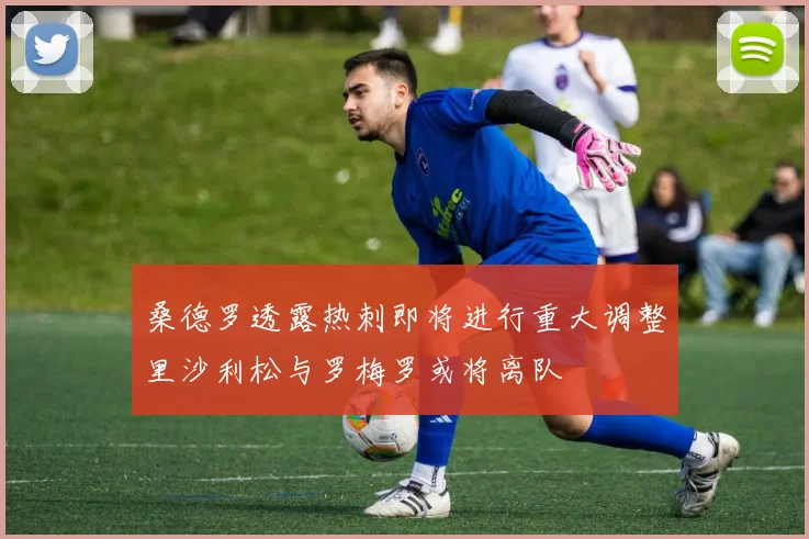 桑德罗透露热刺即将进行重大调整里沙利松与罗梅罗或将离队
