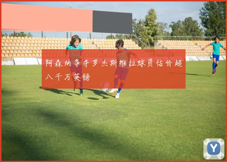 阿森纳争夺罗杰斯维拉球员估价超八千万英镑