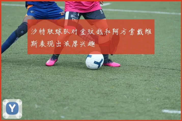 沙特联球队对金玟哉和阿方索戴维斯表现出浓厚兴趣