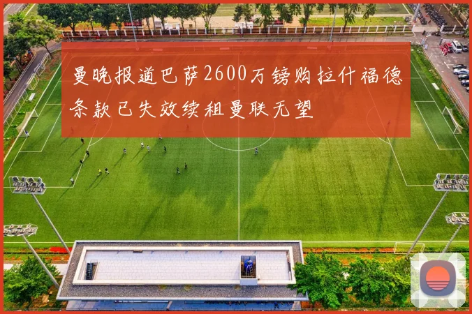 曼晚报道巴萨2600万镑购拉什福德条款已失效续租曼联无望