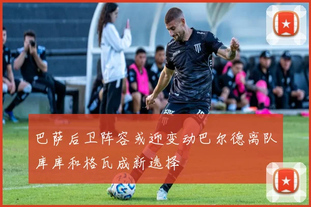 巴萨后卫阵容或迎变动巴尔德离队库库和格瓦成新选择