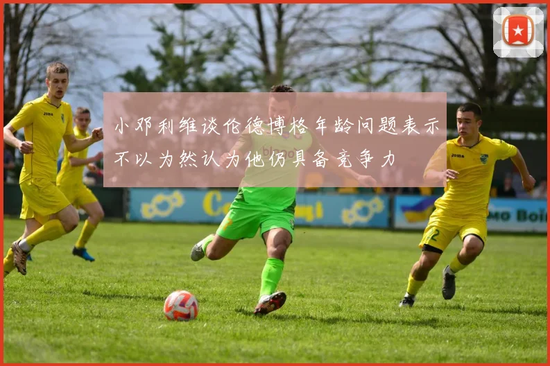 小邓利维谈伦德博格年龄问题表示不以为然认为他仍具备竞争力