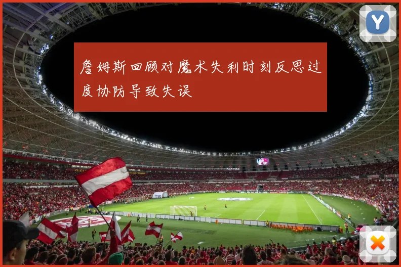 詹姆斯回顾对魔术失利时刻反思过度协防导致失误