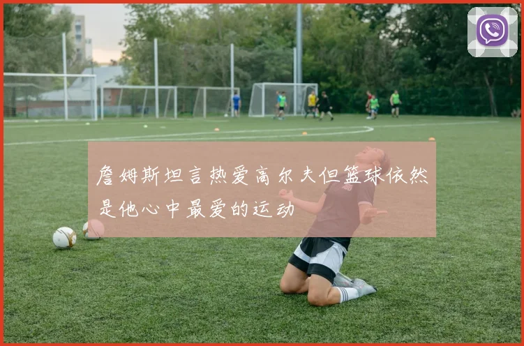 詹姆斯坦言热爱高尔夫但篮球依然是他心中最爱的运动