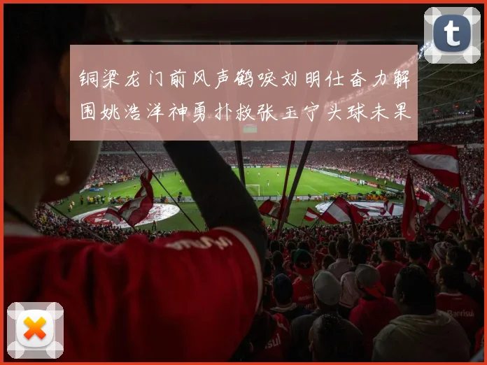 铜梁龙门前风声鹤唳刘明仕奋力解围姚浩洋神勇扑救张玉宁头球未果