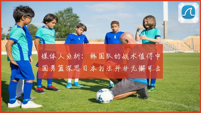 媒体人分析：韩国队的战术值得中国男篮深思日本打法并非无懈可击