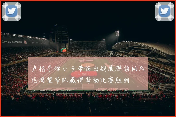 卢指导称小卡带伤出战展现领袖风范渴望带队赢得每场比赛胜利