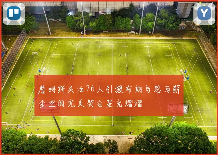 詹姆斯关注76人引援布朗与恩马薪金空间完美契合星光熠熠
