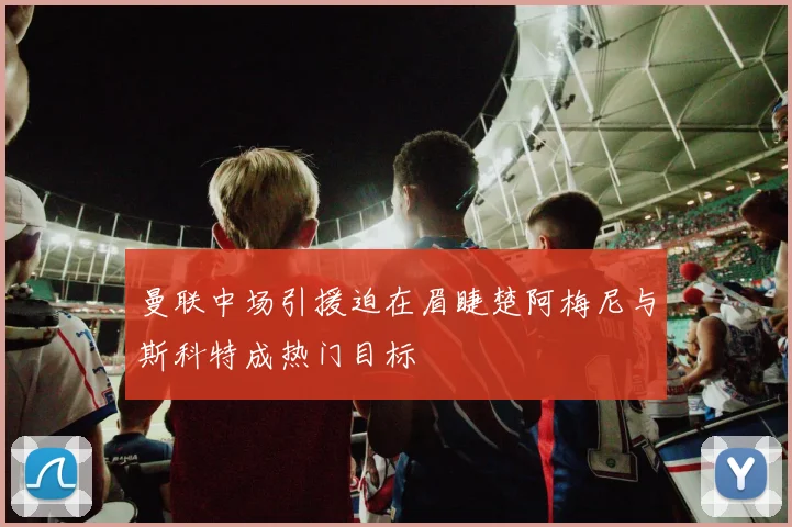 曼联中场引援迫在眉睫楚阿梅尼与斯科特成热门目标