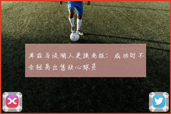 库兹马谈湖人更换老板：成功时不会轻易出售核心球员